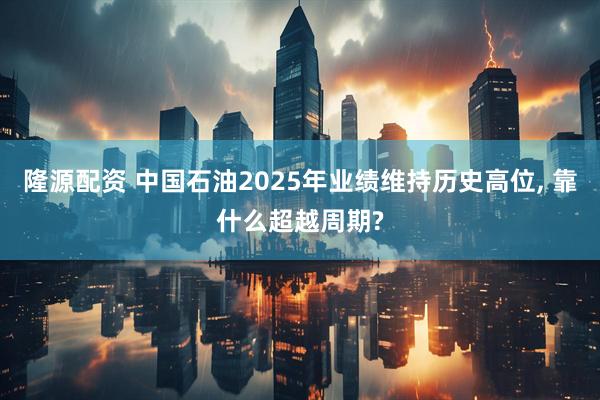 隆源配资 中国石油2025年业绩维持历史高位, 靠什么超越周期?