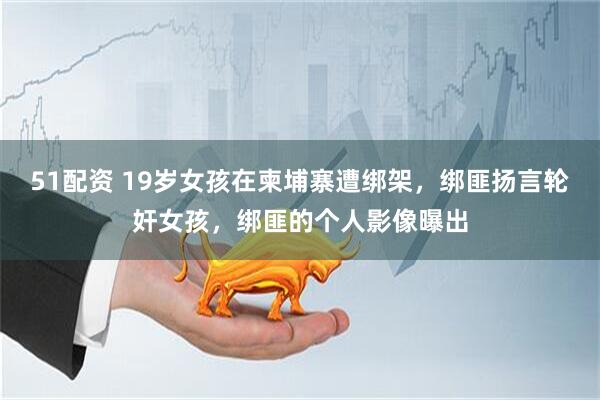 51配资 19岁女孩在柬埔寨遭绑架，绑匪扬言轮奸女孩，绑匪的个人影像曝出