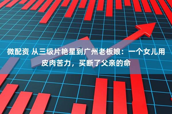 微配资 从三级片艳星到广州老板娘：一个女儿用皮肉苦力，买断了父亲的命