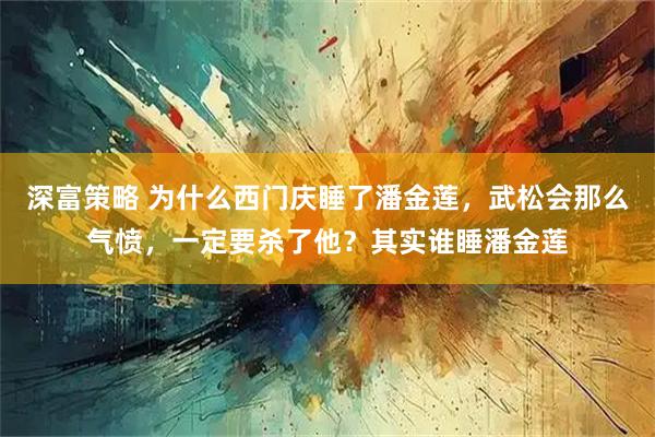 深富策略 为什么西门庆睡了潘金莲，武松会那么气愤，一定要杀了他？其实谁睡潘金莲