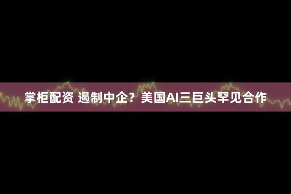 掌柜配资 遏制中企？美国AI三巨头罕见合作