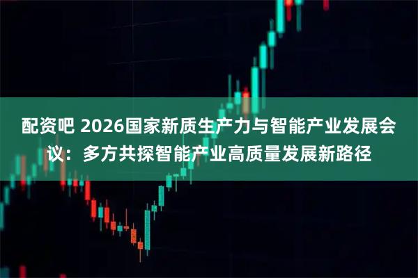 配资吧 2026国家新质生产力与智能产业发展会议：多方共探智能产业高质量发展新路径