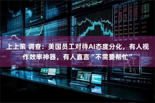 上上策 调查：美国员工对待AI态度分化，有人视作效率神器，有人直言“不需要帮忙”