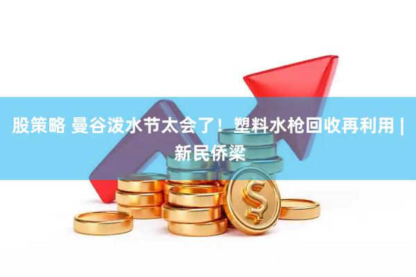 股策略 曼谷泼水节太会了！塑料水枪回收再利用 | 新民侨梁