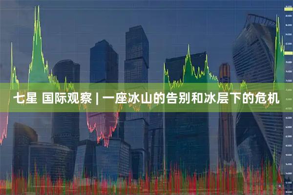七星 国际观察 | 一座冰山的告别和冰层下的危机