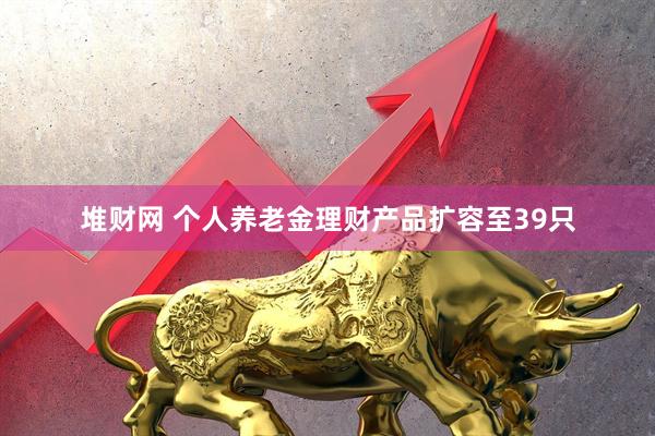 堆财网 个人养老金理财产品扩容至39只